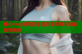 糖心vlog妮可的生活日常分享与精彩故事揭秘