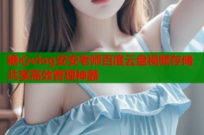 糖心vlog安安老师百度云盘视频存储共享高效管理神器