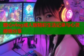 糖心vlog成人版精彩生活记录与心灵感悟分享