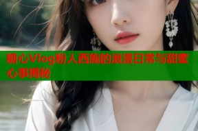 糖心Vlog粉人西施的浪漫日常与甜蜜心事揭秘