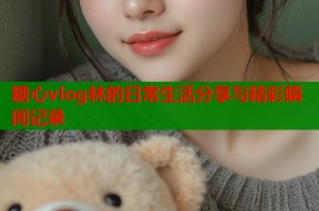 糖心vlog林的日常生活分享与精彩瞬间记录