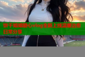 饼干姐姐糖心vlog全新上线温暖治愈日常分享