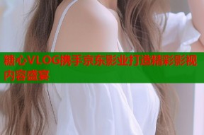 糖心VLOG携手京东影业打造精彩影视内容盛宴