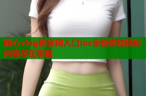 糖心vlog新官网入口ios全新体验精彩内容尽在掌握