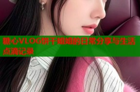 糖心VLOG饼干姐姐的日常分享与生活点滴记录