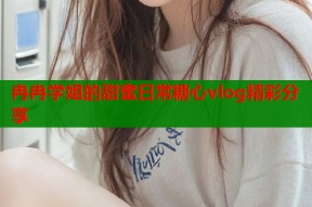 冉冉学姐的甜蜜日常糖心vlog精彩分享
