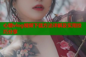 心糖vlog视频下载方法详解及实用技巧分享