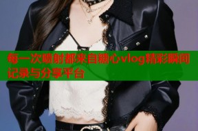 每一次喷射都来自糖心vlog精彩瞬间记录与分享平台
