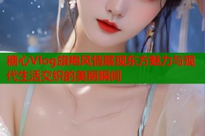 糖心Vlog旗袍风情展现东方魅力与现代生活交织的美丽瞬间