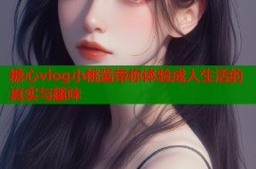 糖心vlog小桃酱带你体验成人生活的真实与趣味