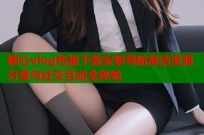 糖心vlog色版下载安装导航高清资源分享与社交互动全体验