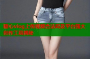 糖心vlog上传视频合法吗及平台强大创作工具揭秘