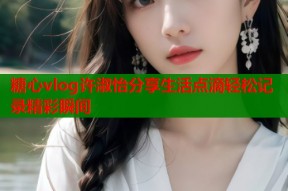 糖心vlog许淑怡分享生活点滴轻松记录精彩瞬间
