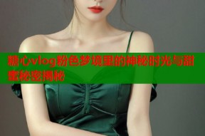糖心vlog粉色梦境里的神秘时光与甜蜜秘密揭秘