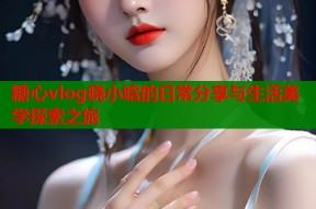 糖心vlog晓小晗的日常分享与生活美学探索之旅
