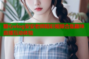 糖心vlog安安老师精彩视频合集趣味直播互动体验