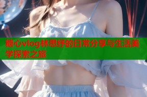 糖心vlog林思纾的日常分享与生活美学探索之旅