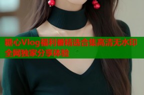 糖心Vlog福利番精选合集高清无水印全网独家分享体验