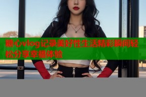 糖心vlog记录美好性生活精彩瞬间轻松分享幸福体验
