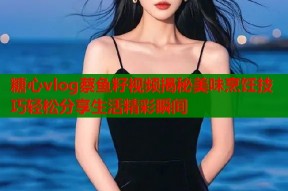 糖心vlog蔡鱼籽视频揭秘美味烹饪技巧轻松分享生活精彩瞬间