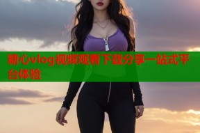 糖心vlog视频观看下载分享一站式平台体验