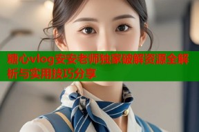 糖心vlog安安老师独家破解资源全解析与实用技巧分享