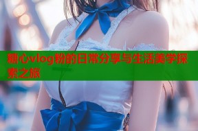 糖心vlog粉的日常分享与生活美学探索之旅