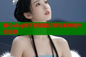 糖心vlog饼干的甜蜜日常与美味制作全记录