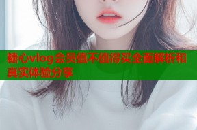 糖心vlog会员值不值得买全面解析和真实体验分享
