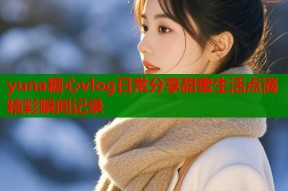 yuna糖心vlog日常分享甜蜜生活点滴精彩瞬间记录