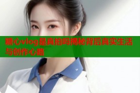 糖心vlog是真拍吗揭秘背后真实生活与创作心路