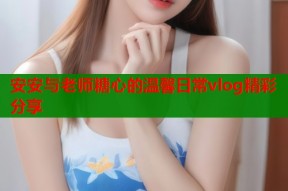 安安与老师糖心的温馨日常vlog精彩分享