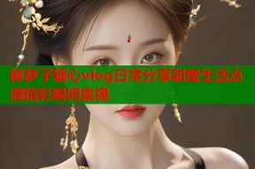 御梦子糖心vlog日常分享甜蜜生活点滴精彩瞬间集锦