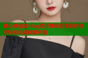 糖心唐伯虎vlog秃仔揭秘日常创作技巧轻松玩转视频内容
