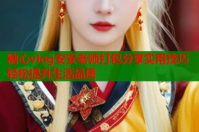 糖心vlog安安老师打包分享实用技巧轻松提升生活品质
