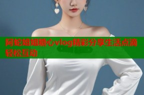 阿蛇姐姐糖心vlog精彩分享生活点滴轻松互动