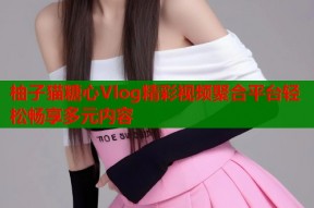 柚子猫糖心Vlog精彩视频聚合平台轻松畅享多元内容