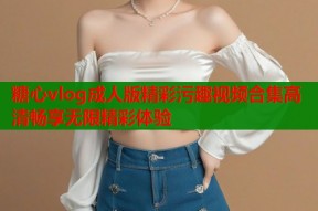 糖心vlog成人版精彩污趣视频合集高清畅享无限精彩体验