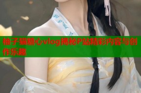 柚子猫糖心vlog揭秘P站精彩内容与创作乐趣