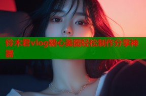 铃木君vlog糖心美图轻松制作分享神器