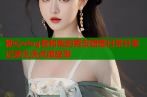 糖心vlog我和我的男友甜蜜日常分享记录生活点滴故事