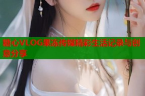 糖心VLOG果冻传媒精彩生活记录与创意分享