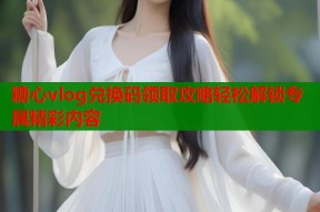 糖心vlog兑换码领取攻略轻松解锁专属精彩内容