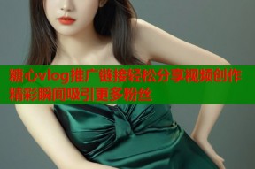 糖心vlog推广链接轻松分享视频创作精彩瞬间吸引更多粉丝