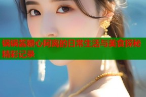 锅锅酱糖心阿离的日常生活与美食探秘精彩记录