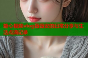 糖心视频vlog薇薇安的日常分享与生活点滴记录