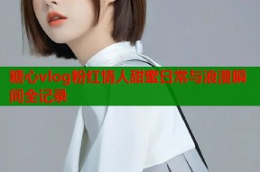 糖心vlog粉红情人甜蜜日常与浪漫瞬间全记录