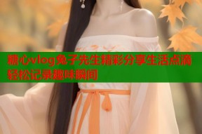 糖心vlog兔子先生精彩分享生活点滴轻松记录趣味瞬间