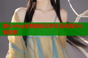 糖心vlog全新起航记录生活点滴与心情故事