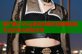 国产糖心Vlog免费全网在线观看精彩生活记录与创意分享